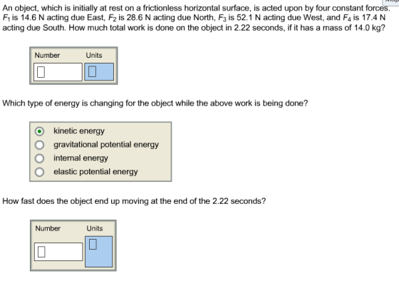An object, which is initially at rest on a frictionless horizontal surface, is acted upon by four constant forces F1 is 14.6 N acting due East, F2 is 28.6 N acting due North, F3 is 52.1 N acting due West, and F4 is 17.4 N acting due South. How much total work is done on the object in 2.22 seconds, if it has a mass of 14.0 kg? Number Units Which type of energy is changing for the object while the above work is being done? O kinetic energy O gravitational potential energy O internal energy O elastic potential energy How fast does the object end up moving at the end of the 2.22 seconds? Number Units