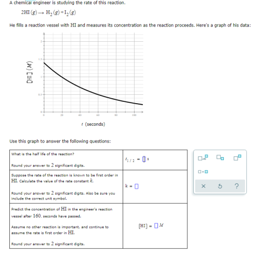 A chemical engineer is studying the rate of this reaction. 2HI(g) → H2(g)+12 (9) He fills a reaction vessel with HI and measu