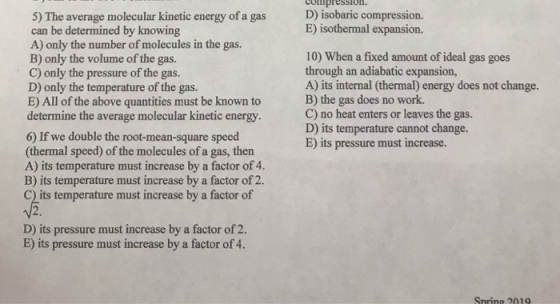 compression. D) isobaric compression. 5) The average molecular kinetic energy of a gas can be determined by knowing A) only the number of molecules in the gas. B) only the volume of the gas. C) only the pressure of the gas. D) only the temperature of the gas. E) All of the above quantities must be known to determine the average molecular kinetic energy sion. 10) When a fixed amount of ideal gas goes through an adiabatic expansion, A) its internal (thermal) energy does not change. B) the gas does no work. C) no heat enters or leaves the gas. D) its temperature cannot change. E) its pressure must increase. 6) If we double the root-mean-square speed (thermal speed) of the molecules of a gas, then A) its temperature must increase by a factor of 4. B) its temperature must increase by a factor of 2. its temperature must increase by a factor of D) its pressure must increase by a factor of 2. E) its pressure must increase by a factor of 4. Snrino 2019