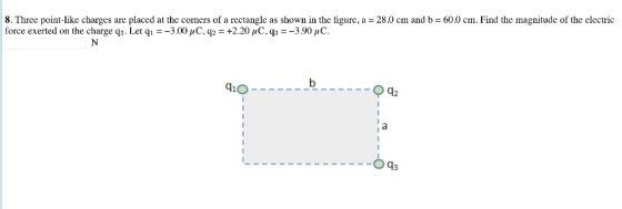 8. Three point-like charges are placed at the corners of a rectangle as shown in the figure, a = 28.0 cm and b = 60.0 cm. Find the magnitude of the electric force exerted on the charge q3. Let q!--3.00 1C. q2-+2.20,C. q3-3.90 C 910 q2
