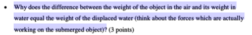Why does the difference between the weight of the object in the air and its weight in water equal the weight of the displaced water (think about the forces which are actually working on the submerged object)? (3 points)