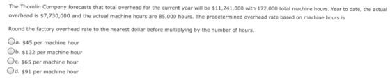 The Thomlin Company forecasts that total overhead for the current year will be $11,241,000 with 172,000 total machine hours. Year to date, the actual overhead is $7,730,000 and the actual machine hours are 85,000 hours. The predetermined overhead rate based on machine hours is Round the factory overhead rate to the nearest dollar before multiplying by the number of hours. a. $45 per machine hour Ob. $132 per machine hour C. $65 per machine hour Od. $91 per machine hour