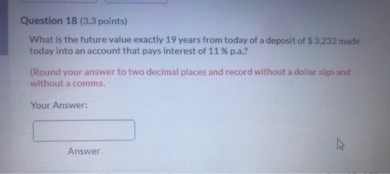 Question 18 (3.3 points) What is the future value exactly 19 years from today of a deposit of $3,232 made today into an accou