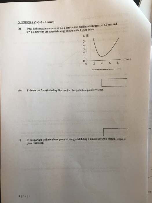 QUESTION 4 (2+3+2-7 marks) (o What is the maximum speed of 2.0g particie that oscillates between x-2.0 mm and x -8.0 mm with the potential energy shown in the Figure below U (J) x (mn) (b) Estimate the force(including directiom) on this particle at point x-6 mm e) Is this particle with the above potential energy exhibiting a simple harmonic motion Explain your reasoning? 61Page