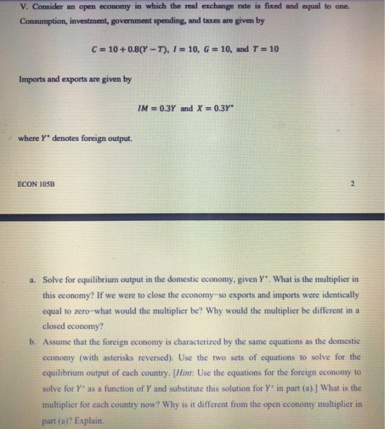 V. Consider an open economy in which the real exchange rate is fixed and equal to one. Consumption, investment, government spending, and taxes are given by С 10 + 0.8(Y-T), l 10, G-, 10, and T-10 Imports and exports are given by IM 0.3Y and X 0.3Y where Y denotes foreign output. ECON 10SB Solve for equilibrium output in the domestic economy, given Y. What is the multiplier in this economy? If we were to close the economy-so exports and imports were identically equal to zero-what would the multiplier be? Why would the multiplier be different in a closed economy? a. b. Assume that the foreign economy is characterized by the same cquations as the domestic cconomy (with asterisks reversed). Use the two sets of equations to solve for the equilibrium output of each country. [Hint: Use the equations for the foreign economy to solve for Y as a function of Y and substitute this solution for Y in part (a).] What is the multiplier for each country now? Why is it different from the open cconomy multiplier in part (a)? Explain.