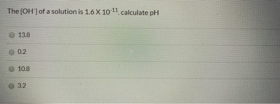 The [OH-] of a solution is 1.6 X 10-11 calculate pH 13.8 0.2 10.8 3.2