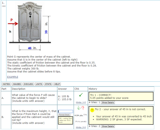1. 1563 46 in Point G represents the center of mass of the cabinet Assume that G is in the center of the cabinet (left to right) The static coefficient of friction between the cabinet and the floor is 0.35 The kinetic coefficient of friction between the cabinet and the floor is 0.28 The cabinet weighs 300 lb Assume that the cabinet slides before it tips EXAMPLE NOTES IMAGES DISCUSS UNITS STATS HELP Part Description Answer Chk History What value of the force P will cause the cabinet to begin to slide? (include units with answer) A: 105 b C: 105.0 Ib Try 1 - CORRECT! 5.05 points added to your score Hints: 1,0 | # tries: 1 | show Details| Try 2-your answer of 45 in is not correct. What is the maximum height, h, that the force P from Part A could be applied and the cabinent would stil not tip? (include units with answer) 4.34 pts, 73% . Your answer of 45 in was converted to 45 inch OK using first WARNING: 2 SF given, 3 SF expected value as 45.0 inch 290 try penalty # tries: 2 Show Details Hints: 2,0