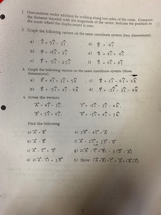 2. Demonstrate vector addition by walking along two sides of the room. Compare the distance traveled with the magnitude of the vector. Indicate the posit the room where the displacement is zero. 3. Graph the following vectors on the same coordinate system (two dimensions) a) 351-31 c) -5个-2.5个 4. Graph the following vectors on the same coordinate system (three dimensions) 4. Given the vectors: 7-4个-3个, -51.6个. Find the following