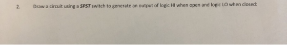 2. Draw a circuit using a SPST switch to generate an output of logic Hl when open and logic LO when closed: