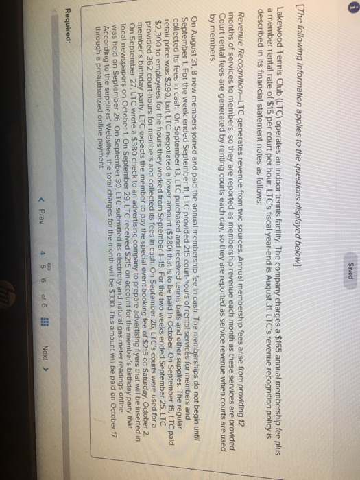 The following information applies to the questions displayed below Lakewood Tennis Club (LTC) operates an indoor tennis facility. The company charges a $165 annual membership fee plus a member rental rate of $15 per court per hour. LTCs fiscal year-end is August 31. LTCs revenue recognition policy is described in its financial statement notes as follows Revenue Recognition-LTC generates revenue from two sources. Annual membership fees arise from providing 12 months of services to members, so they are reported as membership revenue each month as these services are provided Court rental fees are generated by renting courts each day, so they are reported as service revenue when courts are used by members. ips do not begin until On August 31, 8 new members joined and paid the annual membership fee in cash. The me September 1. For the week ended September 11, LTC provided 215 court-hours of rental services for members and collected its fees in cash. On September 13, LTC purchased and received tennis balls and other supplies. The regular retail price was $290, but LTC negotiated a lower amount ($280) that is to be paid in October. On September 15, LTC paid $2,300 to employees for the hours they worked from September 1-15. For the two weeks ended September 25, LTC provided 362 court-hours for members and collected its fees in cash. On September 26, LTCs courts were used for a members birthday party. LTC expects the member to pay the special event booking fee of $215 on Saturday, October 2 On September 27, LTC wrote a $380 check to an advertisin local newspapers on October 1. On September 29, LTC received $215 on account for the members birthday party that was g company to prepare advertising flyers that will be inserted in held on September 26. On September 30, LTC submitted its electricity and natural gas meter readings online. According to the suppliers Websites, the total charges for the month will be $ through a preauthorized online payment Required: < Prev of 6 Next >
