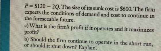 P= $120 - 20. The size of its sunk cost is $600. The firm expects the conditions of demand and cost to continue in the forese