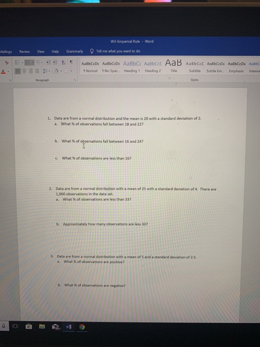 W3-Emperical Rule Word alings Review ViewHelp Grammarly Tell me what you want to do Normal 1 No Spac.. Heading 1 Heading 2 TeSubtite Subtle Em...Emphasis Intensa Paragaph Styles 1. Data are from a normal distribution and the mean is 20 with a standard deviation of 2 a, what % of observations fall between 18 and 22? b. What % of observations fall between 16 and 247 c. what % of observations are less than 16? 2. Data are from a normal distribution with a mean of 25 with a standard deviation of 4. There are 1,000 observations in the data set a. what % of observations are less than 337 b. Approximately how many observations are less 33? 3. Data are from a normal distribution with a mean of S and a standard deviation of 2.5 a. What % of observations are positive? b. What % of observations are negative?