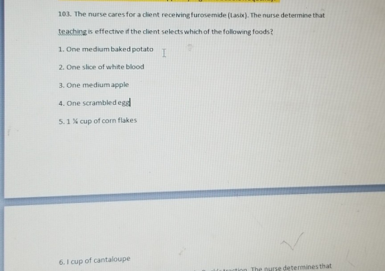 103. The nurse cares for a client receiving furosemide (Lasix). The nurse determine that teaching is effective if the client