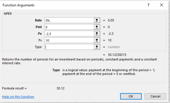 Function Arguments 个 = 0.05 Rate 5% Pmt 0 Pv 2.3 2.3 Fv 10 - number Type 30.12238215 Returns the number of periods for an investment based on periodic, constant payments and a constant interest rate. Type is a logical value: payment at the beginning of the period 1; payment at the end of the period 0 or omitted. Formula result = 30.12 OK Cancel Help on this function