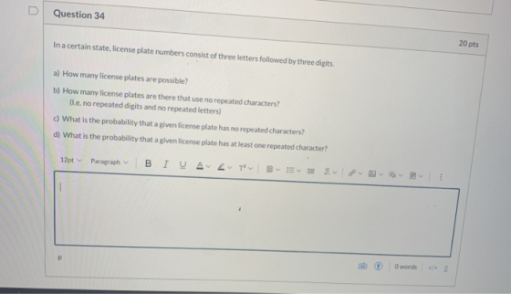 D Question 34 In a certain state, license plate numbers consist of three letters followed by three digits. 20 pts a) How many