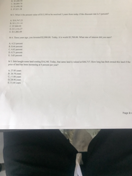 B. $3,680.90 C. $6,884.70 D. $3,690.38 E. $7,021.38 M 3. What is the present value of $13,100 to be received 3 years from today if the discount rate is 5 percent? A. $10,767.25 B. $11,231.14 C.$7,860.00 D. S11,316.27 E.$11,882.09 M 4. Three years ago, you invested $2,900.00. Today, it is worth $3,700.00. What rate of interest did you earn? A. 4.23 percent B. 8.46 percent C. 4.63 percent D. 0.71 percent E. 3.63 percent M5. Bob bought some land costing $16,340. Today, that same land is valued at $46,717. How long has Bob owned this land if the price of land has been increasing at 4 percent per year? A. 27.85 years B. 26.78 years ?. 11.00 years D. 28.96 years E. 11.44 years Page 2c
