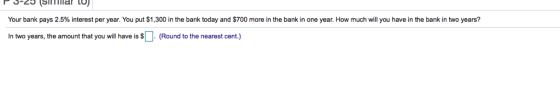 Your bank pays 2.5% interest per year. You put $1,300 in the bank today and $700 more in the bank in one year. How much will you have in the bank in two years? In two years, the amount that you will have is SO (Round to the nearest cent.)