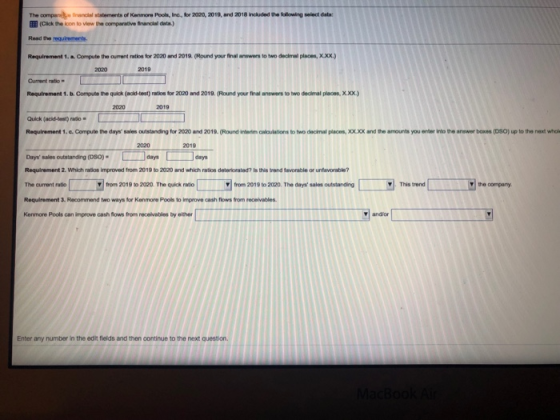 The companhırwoial statements of Kenneru Pool, h, kr 200, 2019, and 2018included the flowhาฏ eleddata: EEE (Cilck the icon to view the comparative financal data Read the equiments Requirement 1. a Compute the cument ratios for 2020 and 2019. (Round your final anowers to two declmal places, X0xx) 2020 2019 Current ratio. Requirement1.b.Cornute quick (add-test)naos br 2020 and 2019. (Round your final answers totw。dedral xxx.) 2020 2019 Quick (acid-test) rado Requirement 1.e.Compute the days sales outstanding for 2020 and 2019. (Round interdim calculations to two decimal places,XOX.XX and the amounts you enter into the answer baxes (DSO) up to the next whol 2019 Days sales outstanding (osO)daysdys Requirement 2. Which ratios improved from 2019 to 2020 and which ratios deteriorated? Is this trand fevorable or unfavorable? The current ratio Requirement 3. Recommend two ways for Kenmore Pools to improve cash flows from recelvables Kenmore Pools can improve cash flows from receivables by eilther 匚 from 2019 to 20 0 The quick- from 2019 to 2020. The days sales outstanding . from 2019 to 2020. The quick ratio fon 2019 to 202. The day-Sales outstanding This trend This tend theonpry ▼I and/or Enter any number in the edilit fields and then continue to the next question