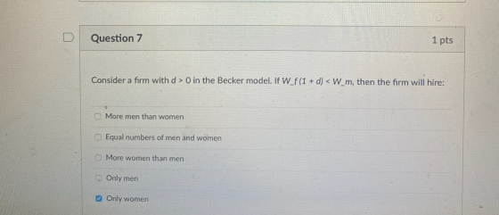Question 7 1 pts Consider a firm with d> 0 in the Becker model. If W_f(1 + d) <W_m, then the firm will hire: C More men than