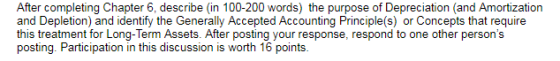 After completing Chapter 6, describe (in 100-200 words) the purpose of Depreciation (and Amortization an this treatment for Long-Term Assets. After posting your response, respond to one other persons
