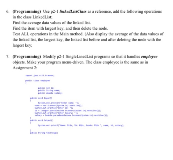 (Programming) Use p2-1 linkedListClass as a reference, add the following operations in the class LinkedList Find the average data values of the linked list. Find the item with largest key, and then delete the node. Test ALL operations in the Main method. (Also display the average of the data values of the linked list, the largest key, the linked list before and after deleting the node with the largest key 6. 7. (Programming) Modify p2-1 SingleLinedList programs so that it handles employee objects. Make your program menu-driven. The class employee is the same as in Assignment 2: laport Java.util.scaner pubiic class esployee public int Ld public String nane public double salary public vold Input O Systen.out.printin( Enter nane:) nane- new Scanner(Systos.in) nextLine Systes.out.printin(Enter 0 d-Integer parsetat (new sanner (Systes.In) nextin) Systee.out.printinf Enter Salary alary Double.parseboublenow Scanner(Syston.1n).nextl)) public vold Output Systen.out.printane: iSs, 10: 25, Grade: assnane, 10, salary) blic String tostring