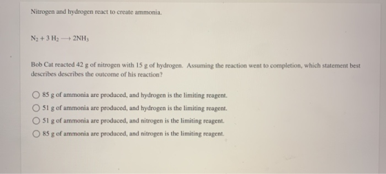 Nitrogen and hydrogen react to create ammonia. N2 + 3 H2 + 2NH3 Bob Cat reacted 42 g of nitrogen with 15 g of hydrogen. Assum