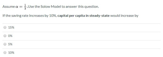 Assume a = . Use the Solow Model to answer this question. If the saving rate increases by 10%, capital per capita in steady-s