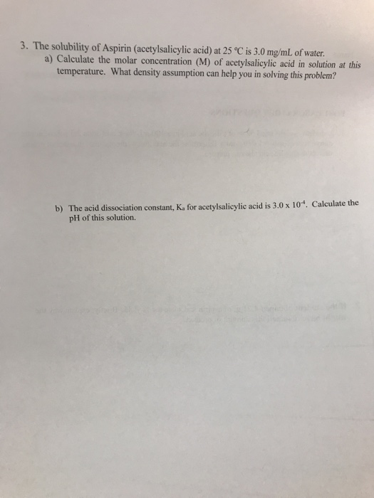 3. The solubility of Aspirin (acetylsalicylic acid) at 25 °C is 3.0 mg/mL of water. a) Calculate the molar concentration (M)