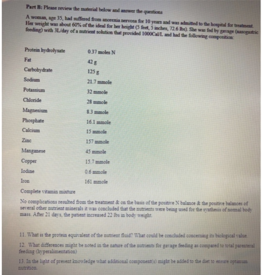 Part B: Please review the material below and answer the questions A woman, age 35, had suffered from anorexia nervosa for 10 years and was admitted to the hospital for treatment Her weight was about 60% ofthe ideal for her height (5 fet, 5 inches, 726 lbs). She was fed by gavage (ao gastric feeding) with 3L/day of a nutrient solution that provided 1000Cal/L and had the following composition Protein hydrolysate Fat Carbohydrate Sodium Potassium Chloride Magnesium Phosphate Calcium Zinc Manganese 0.37 moles N 42 g 125 g 21.7 mmole 2 mmole 28 mmole 8.3 mmole 16.1 mmole 15 mmole 157 mmole 45 mmole 15.7 mmole 0.6 mmole 161 mmole Copper lodine Iron Complete vitamin mixture No complications resulted from the treatment&on the basis of the positive N balance &the positive balances of several other nutrient minerals it was concluded that the mutriests were being used for the syathesis of nomal body mass. After 21 days, the patient increased 22 lbs in body weight 11. What is the protein equirvalent of the nutrient uid? What could be concluded concerning its biclogical value 12. What differences might be noted in the nature of the autrients for garage feeding as compazed to total parenteral feeding (hyperalimentation) 13. In the light of present knowledge what additional component) might be added to the diet to ensure otimu nutrition