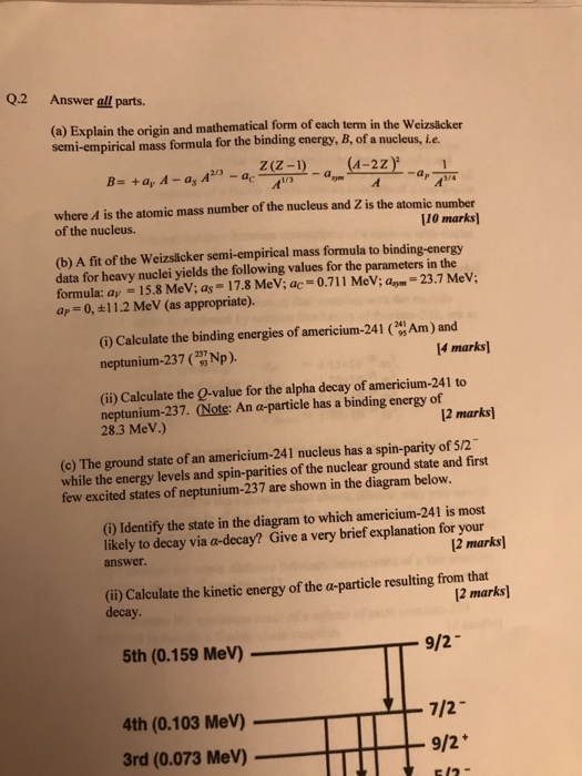 Q.2 Answer all parts. (a) Explain the origin and mathematical form of each term in the Weizslicker semi-empirical mass formula for the binding energy, B, of a nucleus, Le. Z(Z-1) (A-2Z B- +a, A - a A where A is the atomic mass number of the nucleus and Z is the atomic number of the nucleus. 110 marks) (b) A fit of the Weizsäcker semi-empirical mass formula to binding-energy data for heavy nuclei yields the following values for the parameters in the formula: av = 15.8 MeV; as = 17.8 MeV; ac 0.711 MeV; ap-23.7 MeV; ap 0,+11.2 MeV (as appropriate). (i) Calculate the binding energies of americium-241 ( neptunium-237 Np). Am ) and 14 marks] (ii) Calculate the O-value for the alpha decay of americium-241 to neptunium-237. (Note: An a-particle has a binding energy of 28.3 MeV.) 2 marks (c) The ground state of an americium-241 nucleus has a spin-parity of 5/2 while the energy levels and spin-parities of the nuclear ground state and first few excited states of neptunium-237 are shown in the diagram below. (i) Identify the state in the diagram to which americium-241 is most likely to decay via a-decay? Give a very brief explanation for your answer. 2 marks) (ii) Calculate the kinetic energy of the a-particle resulting from that decay 2 marks 5th (0.159 MeV) 9/2 4th (0.103 MeV) - 7/2 3rd (0.073 MeV) 9/2