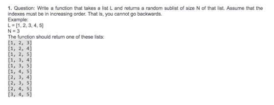 1. Question: Write a function that takes a list L and returns a random sublist of size N of that list. Assume that the indexes must be in increasing order. That is, you cannot go backwards Example L [1, 2, 3, 4, 5] 5 The function should return one of these lists: [2, 3, 4] [2, 3, 5] [2, 4, 5] [3, 4, 5]