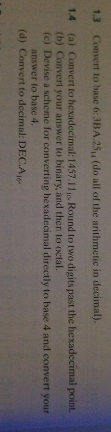 1.3 Convert to base 6: 3BA.25y, (do all of the arithmetic in decimal). 1.4 (a) Convert to hexadecimal: 1457.11 1o Round to two digits past the hexadecimal point. (b) Convert your answer to binary, and then to octal. (c) Devise a scheme for converting hexadecimal directly to base 4 and convert your answer to base 4. (d) Convert to decimal: DEC.Ar