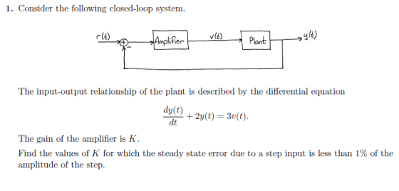 1. Consider the following closed-loop system. vlt) glt) The input-output relationship of the plant is described by the differential equation dy(t) -dt +2y(t) = 3r(t). The gain of the amplifier is K. Find the values of K for which the steady state error due to a step input is less than 1% of the amplitude of the step.