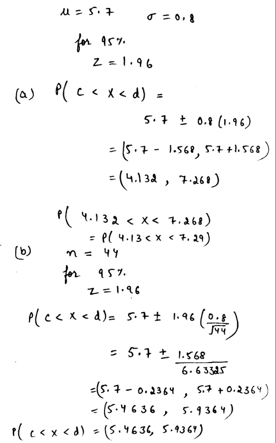 u = 5.7 o=0.8 for 95% Z=1.96 (a) Plcexad) - 5.7 + 0.8 (1.96) 15.7 - 1.568, 5.7+1.568) = (4.134, 7.260) pl 4.132 < X< 7.268) P