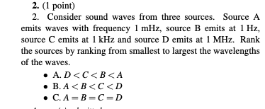 2. (1 point) 2. Consider sound waves from three sources. Source A emits waves with frequency 1 mHz, source B emits at 1 Hz, source C emits at 1 kHz and source D emits at 1 MHz. Ranlk the sources by ranking from smallest to largest the wavelengths of the waves. A.D<C<B<A B.A<B<C<D