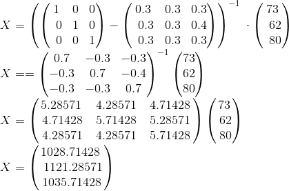 \\X=\left(\begin{pmatrix}1&0&0\\ \:\:0&1&0\\ \:\:0&0&1\end{pmatrix}-\begin{pmatrix}0.3&0.3&0.3\\ \:\:0.3&0.3&0.4\\ \:\:0.3&0.3&0.3\end{pmatrix}\right)^{-1}\:\cdot \begin{pmatrix}73\\ \:\:62\\ \:\:80\end{pmatrix} \\X==\begin{pmatrix}0.7&-0.3&-0.3\\ -0.3&0.7&-0.4\\ -0.3&-0.3&0.7\end{pmatrix}^{-1}\begin{pmatrix}73\\ 62\\ 80\end{pmatrix} \\X=\begin{pmatrix}5.28571\:&4.28571\:&4.71428\:\\ \:4.71428\:&5.71428\:&5.28571\:\\ \:4.28571\:&4.28571\:&5.71428\:\end{pmatrix}\begin{pmatrix}73\\ \:62\\ \:80\end{pmatrix} \\X=\begin{pmatrix}1028.71428\:\\ \:1121.28571\\ \:1035.71428\:\end{pmatrix}