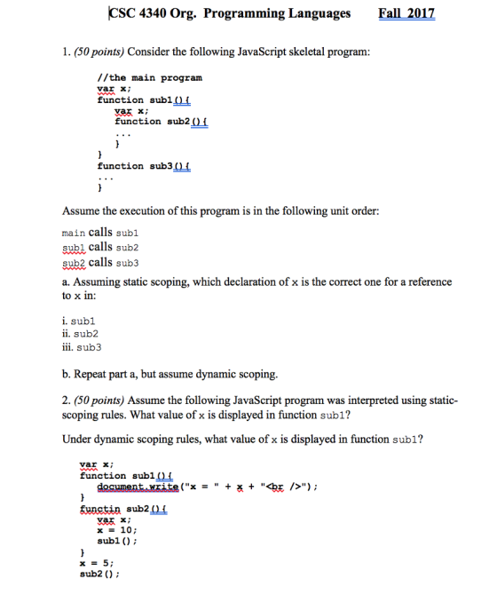 CSC 4340 Org. Programming LanguagesFall 2017 1. (50 points) Consider the following JavaScript skeletal program //the main program var X function sub1 0i function sub2(11 function sub3 ) Assume the execution of this program is in the following unit order: main calls subl subl calls sub2 sub2 calls sub3 a. Assuming static scoping, which declaration of x is the correct one for a reference to x in: i. subl ii. sub2 iii. sub3 b. Repeat part a, but assume dynamic scoping 2. (50 points) Assume the following JavaScript program was interpreted using static- scoping rules. What value of x is displayed in function subl? Under dynamic scoping rules, what value of x is displayed in function subl? var X function subl(f />) ; desument..MEAFg(x + + <bE = 羡 functin sub2Of x - 10 subl (); sub2 );