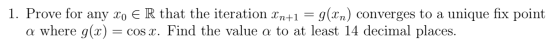 1. Prove for any Xo E R that the iteration In+1 = g(xn) converges to a unique fix point a where g(x) = cos X. Find the value