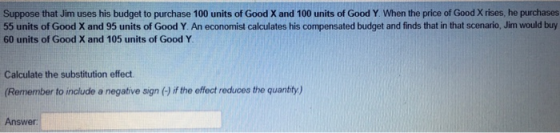 Suppose that Jim uses his budget to purchase 100 units of Good X and 100 units of Good Y. When the price of Good X rises, he purchases 55 units of Good X and 95 units of Good Y. An economist calculates his compensated budget and finds that in that scenario, Jim would buy 60 units of Good X and 105 units of Good Y Calculate the substitution effect Remember to include a negative sign (-) if the effect reduces the quantity) Answer