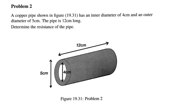 Problem 2 A copper pipe shown in figure (19.31) has an inner diameter of 4cm and an outer diameter of 5cm. The pipe is 12cm long. Determine the resistance of the pipe. 刁 12cm 5cm Figure 19.31: Problem 2