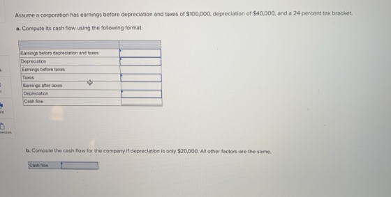 Assume a corporation has earnings before depreciation and taxes of $100,000, depreciation of $40,000, and a 24 percent tax bracket a. Compute its cash flow using the following format. Earnings before depreciation and taxes Deprociation Eamings beflore taxes Taxes Earnings aftor taxes Depreciation Cash Soww b. Compute the cash flow for the company if depreciation is only $20,000. All other factors are the same. Cash flow