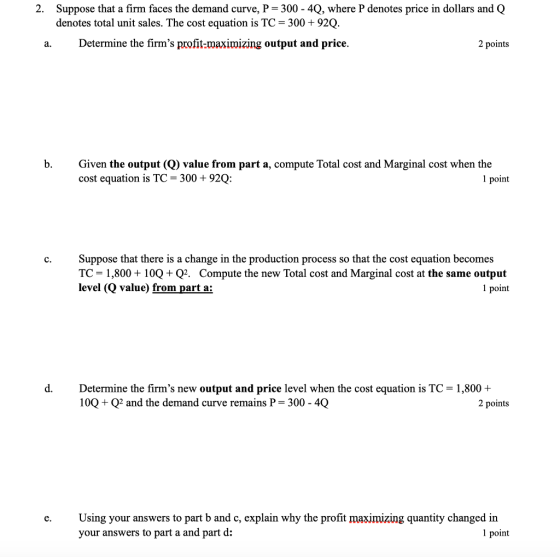 2. Suppose that a firm faces the demand curve, P 300-4Q, where P denotes price in dollars and Q denotes total unit sales. The cost equation is TC 300 +92Q. a.Determine the firms profit-maximizing output and price. 2 points b. Gven the output (Q) value from part a, compute Total cost and Marginal cost when the cost equation is TC 300 +92Q: 1 point c. Suppose that there is a change in the production process so that the cost equation becomes TC 1,800+100+Q2. Compute the new Total cost and Marginal cost at the same output level (Q value) from part a: 1 point d. Determine the firms new output and price level when the cost equation is TC 1,800+ 100 Q2 and the demand curve remains P 300-40 2 points e. Using your answers to part b and c, explain why the profit maximizing quantity changed in your answers to part a and part d: 1 point