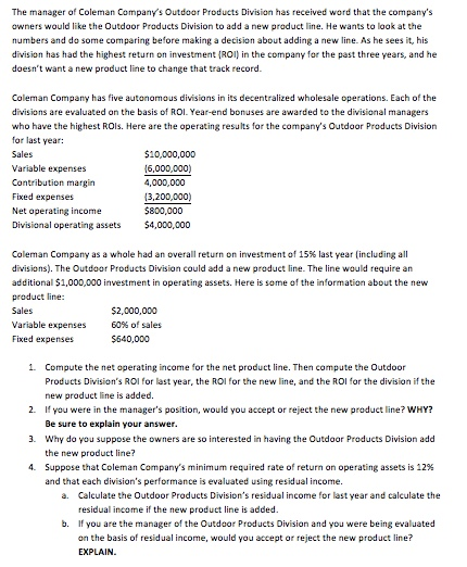 The manager of Coleman Companys Outdoor Products Division has received word that the companys owners would like the Outdoor Products Division to add a new product line. He wants to look at the numbers and do some comparing before making a decision about adding a new line. As he sees it, his division has had the highest return on investment IRO) in the company for the past three years, and he doesnt want a new product line to change that track record. Coleman Company has five autonomous divisions in its decentralized wholesale operations. Each of the divisions are evaluated on the basis of ROI. Year-end bonuses are awarded to the divisional who have the highest ROls. Here are the operating results for the companys Outdoor Products Division for last year: Sales Variable expenses Contribution margin Fixed expenses Net operating income Divisional operating assets $4,000,000 510,000,000 6,000,000 4,000,000 [3,200,000) 5800,000 Coleman Company as a whole had an overall return on investment of 15% last year(including all divisions). The Outdoor Products Division could add a new pradut ne. The line would require an additional $1,000,000 investment in operating assets. Here is some of the information about the new product line: $2,000,000 60% of sales Variable expenses Fixed expenses 1. Compute the net operating income for the net product line. Then compute the Outdoor Products Divisions ROI for last year, the ROI for the new line, and the ROI for the division if the new product line is added. 2. I you were in the managers position, would you accept or reject the new product line? WHY? 3. Why do you suppose the owners are so interested in having the Outdoor Produets Division add 4. Suppose that Coleman Companys minimum required rate of return on operating assets is 12% Be sure to explain your answer. the new product line? and that each divisions performance is evaluated using residual income. Calculate the Outdoor Products Divisions residual income for last year and calculate the residual income if the new prod uct line is added. If you are the manager of the Outdoor Products Division and you were being evaluated on the basis of residual income, would you accept or reject the new product line? EXPLAIN. a. b.