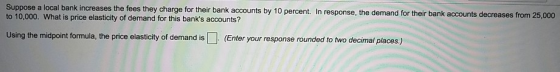 Suppose a local bank increases the fees they charge for their bank accounts by 10 percent. In response, the demand for their bank a to 10,000. What is price elasticity of demand for this banks accounts? ccounts decreases from 25,000 Using the midpoint formula, the price elasticity of demand is (Enter your response rounded to two decimal places.)