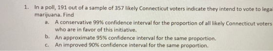 1. In a poll, 191 out of a sample of 357 likely Connecticut voters indicate they intend to vote to lega marijuana. Find a. A