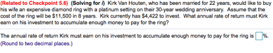 (Related to Checkpoint 5.6) (Solving for f) Kirk Van Houten, who has been married for 22 years, would like to buy his wife an expensive diamond ring with a platinum setting on their 30-year wedding anniversary. Assume that the cost of the ring will be $11,500 in 8 years. Kirk currently has $4,422 to invest. What annual rate of return must Kirk earn on his investment to accumulate enough money to pay for the ring? The annual rate of return Kirk must earn on his investment to accumulate enough money to pay for the ring is (Round to two decimal places.)