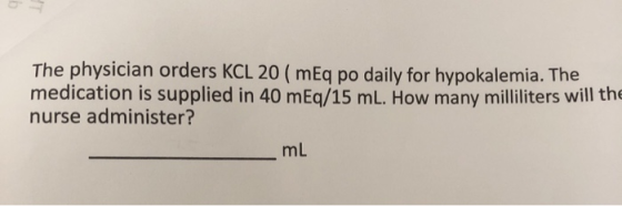 The physician orders KCL 20 ( mEq po daily for hypokalemia. The medication is supplied in 40 mEq/15 ml. How many milliliters