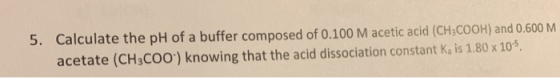 5. Calculate the pH of a buffer composed of 0.100 M acetic acid (CH3COOH) and 0.600 M acetate (CH3COO) knowing that the acid