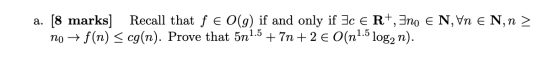 a. [8 marks] Recall that f e O(g) if and only if Ice R+, 3no E N, Vn E N, n > no + f(n) < cg(n). Prove that 5n1.5 + 7n +2 € O