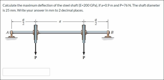 Calculate the maximum deflection of the steel shaft (E=200 GPa), if a=0.9 m and P=76 N. The shaft diameter is 25 mm. Write yo